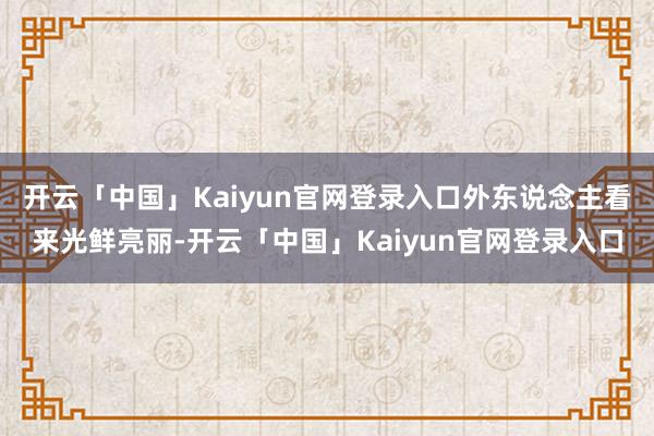 开云「中国」Kaiyun官网登录入口外东说念主看来光鲜亮丽-开云「中国」Kaiyun官网登录入口