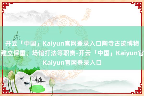 开云「中国」Kaiyun官网登录入口陶寺古迹博物馆决定进行建立保重、场馆打法等职责-开云「中国」Kaiyun官网登录入口
