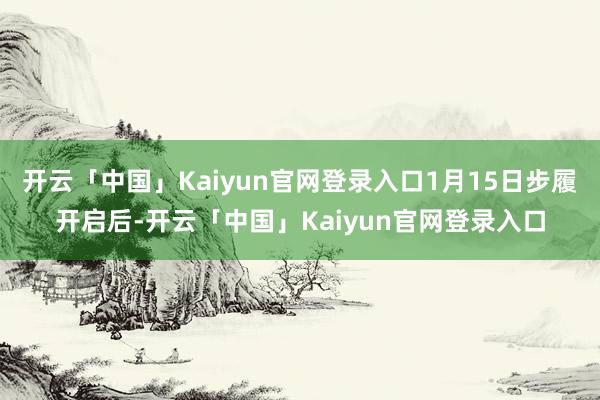 开云「中国」Kaiyun官网登录入口1月15日步履开启后-开云「中国」Kaiyun官网登录入口