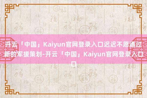 开云「中国」Kaiyun官网登录入口迟迟不愿通过新的军援策划-开云「中国」Kaiyun官网登录入口