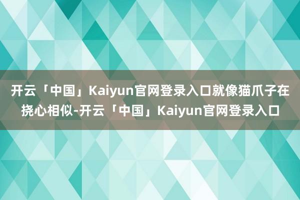 开云「中国」Kaiyun官网登录入口就像猫爪子在挠心相似-开云「中国」Kaiyun官网登录入口