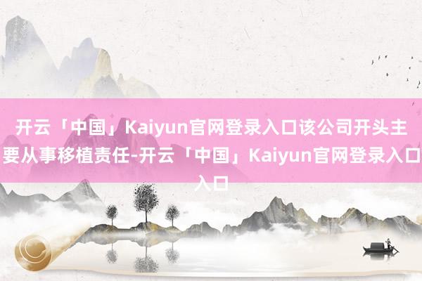 开云「中国」Kaiyun官网登录入口该公司开头主要从事移植责任-开云「中国」Kaiyun官网登录入口