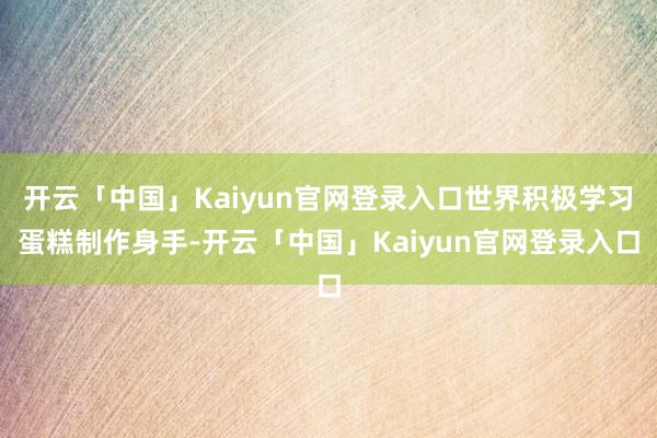 开云「中国」Kaiyun官网登录入口世界积极学习蛋糕制作身手-开云「中国」Kaiyun官网登录入口