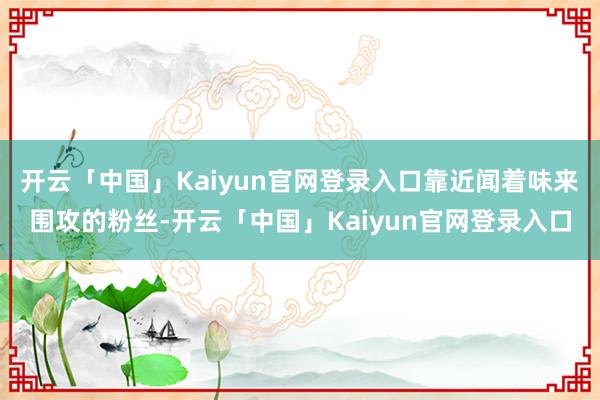 开云「中国」Kaiyun官网登录入口靠近闻着味来围攻的粉丝-开云「中国」Kaiyun官网登录入口