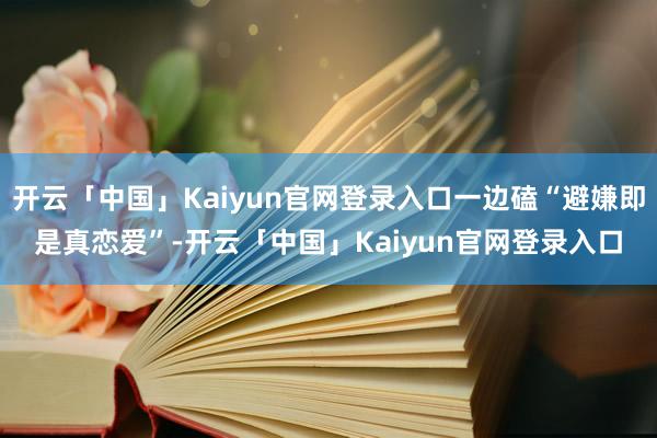 开云「中国」Kaiyun官网登录入口一边磕“避嫌即是真恋爱”-开云「中国」Kaiyun官网登录入口