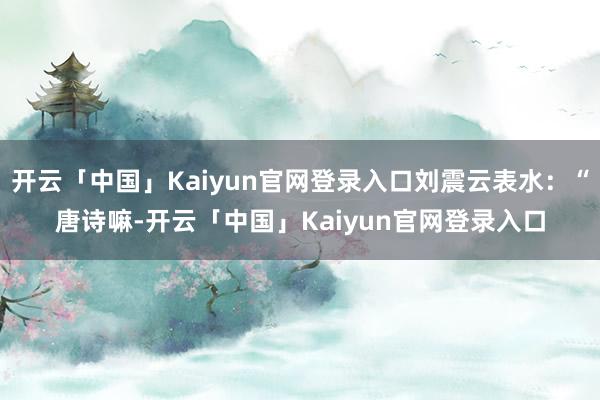 开云「中国」Kaiyun官网登录入口刘震云表水：“唐诗嘛-开云「中国」Kaiyun官网登录入口