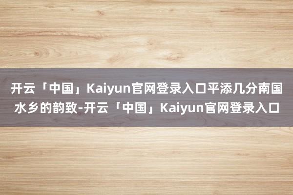 开云「中国」Kaiyun官网登录入口平添几分南国水乡的韵致-开云「中国」Kaiyun官网登录入口