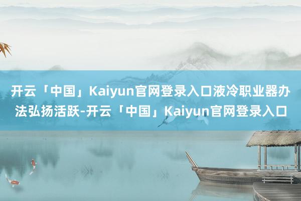 开云「中国」Kaiyun官网登录入口液冷职业器办法弘扬活跃-开云「中国」Kaiyun官网登录入口