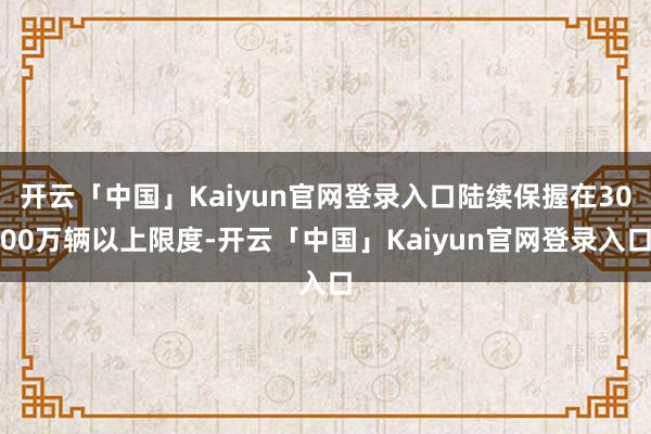 开云「中国」Kaiyun官网登录入口陆续保握在3000万辆以上限度-开云「中国」Kaiyun官网登录入口
