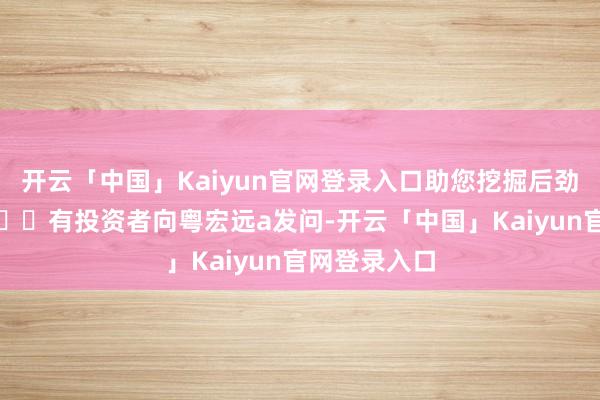 开云「中国」Kaiyun官网登录入口助您挖掘后劲主题契机！		有投资者向粤宏远a发问-开云「中国」Kaiyun官网登录入口