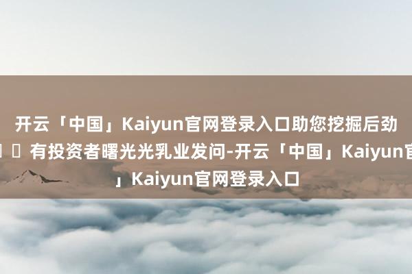 开云「中国」Kaiyun官网登录入口助您挖掘后劲主题契机！		有投资者曙光光乳业发问-开云「中国」Kaiyun官网登录入口