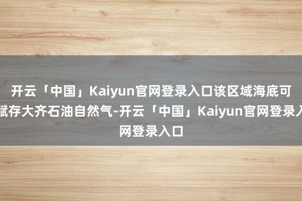 开云「中国」Kaiyun官网登录入口该区域海底可能赋存大齐石油自然气-开云「中国」Kaiyun官网登录入口
