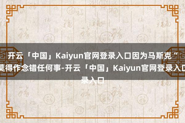 开云「中国」Kaiyun官网登录入口因为马斯克“莫得作念错任何事-开云「中国」Kaiyun官网登录入口