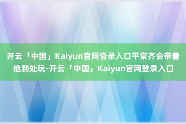 开云「中国」Kaiyun官网登录入口平常齐会带着他到处玩-开云「中国」Kaiyun官网登录入口