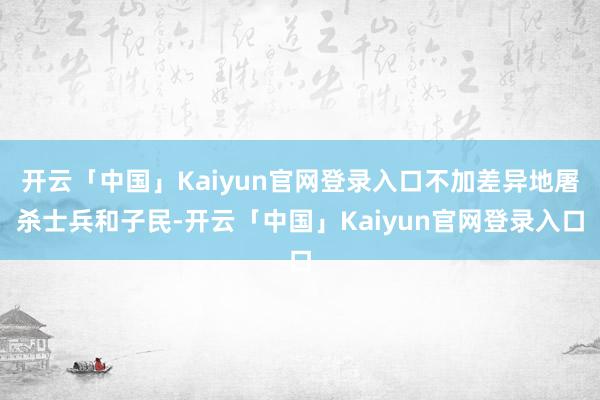 开云「中国」Kaiyun官网登录入口不加差异地屠杀士兵和子民-开云「中国」Kaiyun官网登录入口