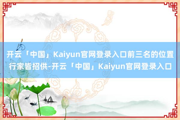 开云「中国」Kaiyun官网登录入口前三名的位置行家皆招供-开云「中国」Kaiyun官网登录入口