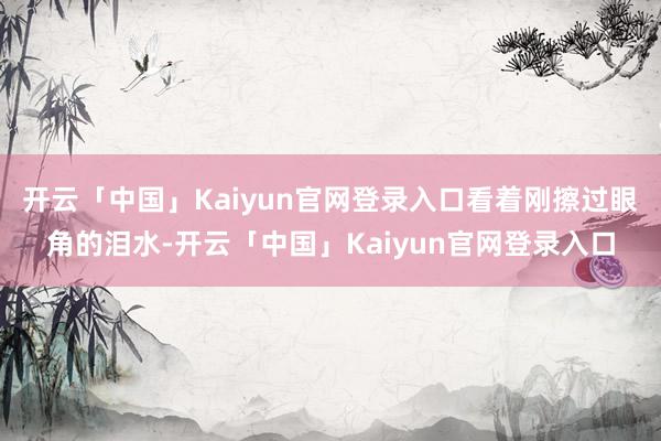 开云「中国」Kaiyun官网登录入口看着刚擦过眼角的泪水-开云「中国」Kaiyun官网登录入口