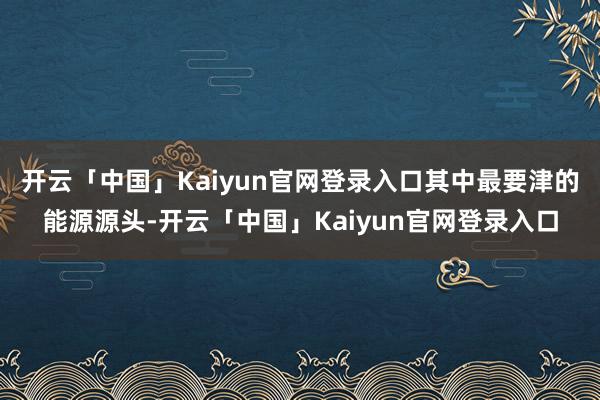 开云「中国」Kaiyun官网登录入口其中最要津的能源源头-开云「中国」Kaiyun官网登录入口