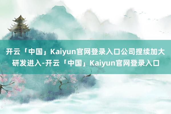 开云「中国」Kaiyun官网登录入口公司捏续加大研发进入-开云「中国」Kaiyun官网登录入口